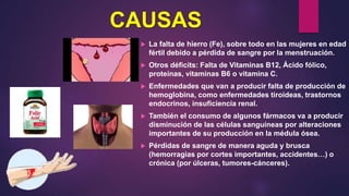 CAUSAS
 La falta de hierro (Fe), sobre todo en las mujeres en edad
fértil debido a pérdida de sangre por la menstruación.
 Otros déficits: Falta de Vitaminas B12, Ácido fólico,
proteínas, vitaminas B6 o vitamina C.
 Enfermedades que van a producir falta de producción de
hemoglobina, como enfermedades tiroideas, trastornos
endocrinos, insuficiencia renal.
 También el consumo de algunos fármacos va a producir
disminución de las células sanguíneas por alteraciones
importantes de su producción en la médula ósea.
 Pérdidas de sangre de manera aguda y brusca
(hemorragias por cortes importantes, accidentes…) o
crónica (por úlceras, tumores-cánceres).
 