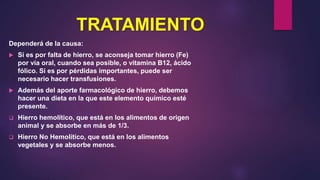 TRATAMIENTO
Dependerá de la causa:
 Si es por falta de hierro, se aconseja tomar hierro (Fe)
por vía oral, cuando sea posible, o vitamina B12, ácido
fólico. Si es por pérdidas importantes, puede ser
necesario hacer transfusiones.
 Además del aporte farmacológico de hierro, debemos
hacer una dieta en la que este elemento químico esté
presente.
 Hierro hemolítico, que está en los alimentos de origen
animal y se absorbe en más de 1/3.
 Hierro No Hemolítico, que está en los alimentos
vegetales y se absorbe menos.
 
