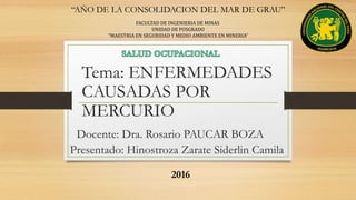 Tema: ENFERMEDADES
CAUSADAS POR
MERCURIO
“AÑO DE LA CONSOLIDACION DEL MAR DE GRAU”
FACULTAD DE INGENIERIA DE MINAS
UNIDAD DE POSGRADO
“MAESTRIA EN SEGURIDAD Y MEDIO AMBIENTE EN MINERIA”
Docente: Dra. Rosario PAUCAR BOZA
Presentado: Hinostroza Zarate Siderlin Camila
2016
 