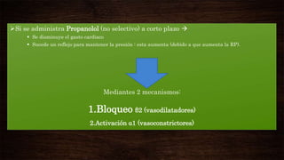Si se administra Propanolol (no selectivo) a corto plazo 
 Se disminuye el gasto cardiaco
 Sucede un reflejo para mantener la presión : esta aumenta (debido a que aumenta la RP).

Mediantes 2 mecanismos:

1.Bloqueo β2 (vasodilatadores)
2.Activación α1 (vasoconstrictores)

 