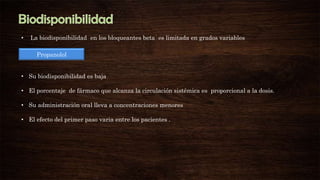 •

La biodisponibilidad en los bloqueantes beta es limitada en grados variables
Propanolol

• Su biodisponibilidad es baja
• El porcentaje de fármaco que alcanza la circulación sistémica es proporcional a la dosis.
• Su administración oral lleva a concentraciones menores

• El efecto del primer paso varia entre los pacientes .

 