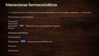 • La absorción de los ß bloqueantes puede dificultarse con las comidas, ampicilina, y antiácidos.
Interacciones a nivel hepático
Propanolol
Oxprenolol
Metoprolol
Timolol

Eliminados por el metabolismo hepático

Inductores enzimáticos
Fenobarabital
Rifampicina
Fenitoina
Tabaquismo

Incrementan metabolización

 