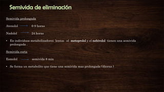 Semivida prolongada
Atenolol

6-9 horas

Nadolol

24 horas

• En individuos metabolizadores lentos el metoprolol y el nebivolol tienen una semivida
prolongada .
Semivida corta
Esmolol

semivida 8 min

• Se forma un metabolito que tiene una semivida mas prolongada (4horas )

 