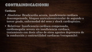 Cardiacas

• Absolutas: Bradicardia severa, insuficiencia cardiaca
descompensada, bloqueo auriculoventricular de segundo o
tercer grado, enfermedad del seno y shock cardiogénico.
• Relativas: Insuficiencia cardiaca compensada,
cardiomegalia severa sin insuficiencia cardiaca,
tratamiento con dosis altas de otros agentes depresores de
la conducción y contractilidad cardiacas (verapamilo).

 
