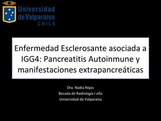 Enfermedad Esclerosante asociada a
IGG4: Pancreatitis Autoinmune y
manifestaciones extrapancreáticas
Dra. Nadia Rojas
Becada de Radiología I año
Universidad de Valparaíso
 