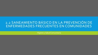 2.2 SANEAMIENTO BÁSICO EN LA PREVENCIÓN DE
ENFERMEDADES FRECUENTES EN COMUNIDADES
Higiene y Salud Comunitaria
 