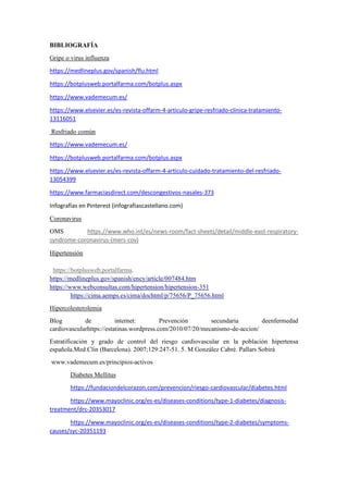 BIBLIOGRAFÍA
Gripe o virus influenza
https://medlineplus.gov/spanish/flu.html
https://botplusweb.portalfarma.com/botplus.aspx
https://www.vademecum.es/
https://www.elsevier.es/es-revista-offarm-4-articulo-gripe-resfriado-clinica-tratamiento-
13116051
Resfriado común
https://www.vademecum.es/
https://botplusweb.portalfarma.com/botplus.aspx
https://www.elsevier.es/es-revista-offarm-4-articulo-cuidado-tratamiento-del-resfriado-
13054399
https://www.farmaciasdirect.com/descongestivos-nasales-373
Infografías en Pinterest (infografiascastellano.com)
Coronavirus
OMS https://www.who.int/es/news-room/fact-sheets/detail/middle-east-respiratory-
syndrome-coronavirus-(mers-cov)
Hipertensión
https://botplusweb.portalfarma.
https://medlineplus.gov/spanish/ency/article/007484.htm
https://www.webconsultas.com/hipertension/hipertension-351
https://cima.aemps.es/cima/dochtml/p/75656/P_75656.html
Hipercolesterolemia
Blog de internet: Prevención secundaria deenfermedad
cardiovascularhttps://estatinas.wordpress.com/2010/07/20/mecanismo-de-accion/
Estratificación y grado de control del riesgo cardiovascular en la población hipertensa
española.Med Clin (Barcelona). 2007;129:247-51. 5. M González Cabré. Pallars Sobirà
www.vademecum.es/principios-activos
Diabetes Mellitus
https://fundaciondelcorazon.com/prevencion/riesgo-cardiovascular/diabetes.html
https://www.mayoclinic.org/es-es/diseases-conditions/type-1-diabetes/diagnosis-
treatment/drc-20353017
https://www.mayoclinic.org/es-es/diseases-conditions/type-2-diabetes/symptoms-
causes/syc-20351193
 