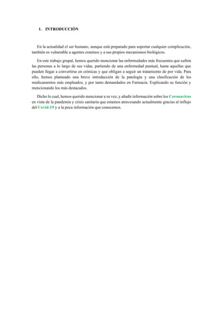 1. INTRODUCCIÓN
En la actualidad el ser humano, aunque está preparado para soportar cualquier complicación,
también es vulnerable a agentes externos y a sus propios mecanismos biológicos.
En este trabajo grupal, hemos querido mencionar las enfermedades más frecuentes que sufren
las personas a lo largo de sus vidas, partiendo de una enfermedad puntual, hasta aquellas que
pueden llegar a convertirse en crónicas y que obligan a seguir un tratamiento de por vida. Para
ello, hemos planteado una breve introducción de la patología y una clasificación de los
medicamentos más empleados, y por tanto demandados en Farmacia. Explicando su función y
mencionando los más destacados.
Dicho lo cual, hemos querido mencionar a su vez, y añadir información sobre los Coronavirus
en vista de la pandemia y crisis sanitaria que estamos atravesando actualmente gracias al influjo
del Covid-19 y a la poca información que conocemos.
 