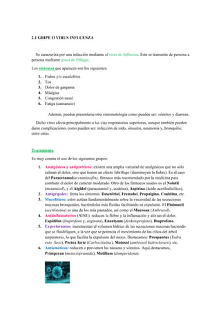 2.1 GRIPE O VIRUS INFLUENZA
Se caracteriza por una infección mediante el virus de Influenza. Este se transmite de persona a
persona mediante gotas de Pflügge.
Los síntomas que aparecen son los siguientes:
1. Fiebre y/o escalofríos
2. Tos
3. Dolor de garganta
4. Mialgias
5. Congestión nasal
6. Fatiga (cansancio)
Además, pueden presentarse otra sintomatología como pueden ser: vómitos y diarreas.
Dicho virus afecta principalmente a las vías respiratorias superiores, aunque también pueden
darse complicaciones como pueden ser: infección de oído, sinusitis, neumonía y, bronquitis;
entre otras.
Tratamiento
Es muy común el uso de los siguientes grupos:
1. Analgésicos y antipiréticos: existen una amplia variedad de analgésicos que no sólo
calman el dolor, sino que tienen un efecto febrífugo (disminuyen la fiebre). Es el caso
del Paracetamol(acetaminofén), fármaco más recomendado por la medicina para
combatir el dolor de carácter moderado. Otro de los fármacos usados es el Nolotil
(metamizol), y el Algidol (paracetamol y, codeína), Aspirina (ácido acetilsalicílico),
2. Antigripales: frena los síntomas. Desenfriol, Frenadol, Propalgina, Couldina, etc.
3. Mucolíticos: estos actúan fundamentalmente sobre la viscosidad de las secreciones
mucosas bronquiales, haciéndolas más fluidas facilitando su expulsión. El Fluimucil
(acetilsteína) es uno de los más pautados, así como el Mucosan (Ambroxol).
4. Antiinflamatorios (AINE): reducen la fiebre y la inflamación y alivian el dolor.
Espidifen (ibuprofeno y, arginina), Enantyum (dexketoprofeno), Ibuprofeno.
5. Expectorantes: incrementan el volumen hídrico de las secreciones mucosas haciendo
que se fluidifiquen, a la vez que se potencia el movimiento de los cilios del árbol
respiratorio, lo que facilita la expulsión del moco. Destacamos: Prospantus (Yedra
exto. Seco), Pectox forte (Carbocisteína), Motosol (ambroxol hidrocloruro), etc.
6. Antieméticos: reducen o previenen las náuseas y vómitos. Aquí destacamos,
Primperan (metoclopramida), Motilium (domperidona).
 