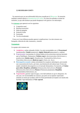 2.2 RESFRIADO COMÚN
Se caracteriza por ser una enfermedad infecciosa causada por el Rhinovirus. Se transmite
mediante contacto directo o diseminación de la saliva. En casos de resfriados se tratan las
molestias, ya que cabe destacar que puede desaparecer solo gracias a los anticuerpos.
Los síntomas que aparecen son los siguientes:
1. Congestión nasal
2. Rinorrea (secreción)
3. Dolor de garganta
4. Irritación ocular
5. Estornudos
6. Tos (leve/moderada)
Como en el virus Influenza pueden aparecer complicaciones. Las más comunes son:
bronquitis, infección de oído, neumonía y, sinusitis.
Tratamiento
Los grupos más comunes son:
1. Analgésicos: actúan calmando el dolor. Los más recomendados son: el Paracetamol
(acetaminofén), Nolotil (metamizol), Algidol, Dolocatil (paracetamol y, codeína)
2. Expectorantes: incrementan el volumen hídrico de las secreciones mucosas haciendo
que se fluidifiquen. Destacamos: Cinfatos expect. (dextrometorfano hidrobromuro y,
guaifenesina), Inistón expect. (Guaifenesina, Pseudoefedrina hidrocloruro,
Triprolidina hidrocloruro), Bisolvon expect. (Yedra exto. Seco).
3. Descongestivos nasales: actúan estimulando los receptores adrenérgicos, provocando
una vasoconstricción local y, por tanto, una disminución del edema nasal. Existe una
amplia variedad de descongestivos en el mercado farmacéutico. En mención, el Utabon
para niños, Respibien, nebulicina (Oximetazolina hidrocloruro), Frenasal
(Xilometazolina hidrocloruro), Flonase (Fluticasona propionato), Respidina
(Pseudoefedrina hidrocloruro), etc.
4. Vaporización: generan vapor de agua, a nivel del ambiente en que lo ubiquemos. En
este caso, son recomendables las esencias, que junto con un aparato vaporizador
emitirán un aroma que ayudará a abrir las fosas permitiendo así respirar con mucha más
facilidad. Aquí destacamos el Vick vaporub.
 