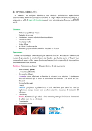 2.5 HIPERCOLESTEROLEMIA
Se considera un desajuste metabólico que ocasiona enfermedades especialmente
cardiovasculares. El valor "ideal" de colesterol total en sangre debería ser Inferior a 200 mg/dl, y
en general, se habla de hipercolesterolemia cuando los niveles de colesterol superan los 240-250
mg/dl.
Síntomas:
- Perdida de equilibrio y mareos
- Agitación al moverse
- Hinchazón o entumecimiento de las extremidades
- Dolores de cabeza
- Dolor en el pecho
- Visión difusa
- Accidente Cerebrovascular
- Xantomas (pequeños bultos amarillos alrededor de los ojos.
Tratamiento
Existen varias estrategias farmacológicas para reducir el colesterol. Pueden usarse fármacos que
reducen la producción de colesterol dentro del hígado o que facilita, capte, o “limpie” más
colesterol en la sangre, o bien los que disminuyen la absorción de colesterol de la alimentación o
facilitan su eliminación intestinal.
Estatinas. Tratamiento de elección y del que se dispone de más experiencia.
- Atorvastatina (Lipitor)
- Lovastatina (Altoprev)
- Simvastatina (Zocor)
Ezetimiba. Actúa reduciendo la absorción de colesterol en el intestino. Es un fármaco
muy bien tolerado que se asocia a reducciones del colesterol LDL de un 15-20%.
Absorcol
Azetimiba (Accord)
Ezetrol
Fibratos. (fenofibrato o gemfibrozilo). Se usan sobre todo para reducir las cifras de
triglicéridos, aunque pueden tener un efecto discreto o moderado de reducción del
colesterol.
- Fenofibrato
Resinas. Son fármacos que actúan a nivel intestinal por lo que favorecen la eliminación
de la bilis (muy rica en colesterol)
- Colestiramina
- Resincolestiramina
 