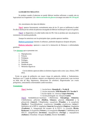 2.6 DIABETES MELLITUS
Se produce cuando el páncreas no puede fabricar insulina suficiente o cuando esta no
logra actuar en el organismo. Los valores normales de glucosa en sangre son entre 60-110 mg/dl.
Así, encontramos dos tipos de diabetes:
Tipo1: aparece bruscamente, normalmente antes de los 35, pero es indiferente la edad.
En ella se destruyen las células de páncreas encargadas de fabricar insulina por lo que no la genera.
Tipo2: se diagnostica a la edad media (más de 40). Esta se produce por una progresiva
resistencia a la insulina producida.
Aunque los anteriores son los principales tipos, pueden aparecer también:
Diabetes gestacional: durante el embarazo, pudiendo desaparecer después del parto.
Diabetes inducidas: aparecen a causa de la interacción de fármacos o enfermedades
genéticas.
Los síntomas que se presentan son:
1. Hiperglucemia
2. Poliuria
3. Polidipsia
4. Polifagia
5. Debilidad
6. Pérdida de peso
7. Molestias digestivas
Con la diabetes aparecen daños en distintos órganos tales como: ojos, riñones, SNP,
SNA.
Existe un grupo de población con mayor riesgo de padecerla, debido a: Sedentarismo,
familiares con 1er
grado de diabetes, mujeres con diagnóstico previo gestacional o que tuvieron
un bebé más de 4Kg, hipertensos, alteraciones de colesterol, diagnosticadas con ovario
poliquístico, antecedentes enfermedades cardiovasculares.
Tratamiento
Tipo1: Insulina: 1. Acción breve: Humulin R. y Nvolin R
2. Acción intermedia: NPH Humulin N/N, Novolin N
3.Acción rápida: ins. Glulisina Lispro Humalog
4. Acción prolongada: ins. Glargina Lantus.
Tipo2: Antidiabéticos(+insulinas): 1.Metformina: Glucophage, Glumetza;
2.Sulfonilureas: gliburida (DiaBeta, Glunase), glipizida (Glucotrol) y la
glimepirida (Amaryl); 3.Meglitinidas: repaglinida (Prandin), y la nateglinida
(Starlix),4. Trazolidinadionas: rosiglitazona (Avandia), pioglitazona (Actos);5.
Inhibidores de la DPP-4: sitagliptina (Januvia),Saxagliptina (Onglyza), linagliptina
(Tradienta); 6. Antagonistas del receptor de la GLP-1: la exenatida (Byetta,
Bydureon), la liraglutida (Victoza) y la semaglutida (Ozempic);7. Inhibidores de la
SGLT2: canagliflozina (Invokana), dapagliflozina (Farxiga) y empaglifozina
(Jadiance); 8.Insulinas: Glargina (Lantus), Detemir (Levemir).
 