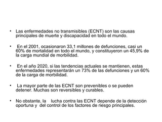 Las enfermedades no transmisibles (ECNT) son las causas principales de muerte y discapacidad en todo el mundo. En el 2001, ocasionaron 33,1 millones de defunciones, casi un 60% de mortalidad en todo el mundo, y constituyeron un 45,9% de la carga mundial de morbilidad. En el año 2020, si las tendencias actuales se mantienen, estas enfermedades representarán un 73% de las defunciones y un 60% de la carga de morbilidad. La mayor parte de las ECNT son prevenibles o se pueden detener. Muchas son reversibles y curables. No obstante, la lucha contra las ECNT depende de la detección oportuna y del control de los factores de riesgo principales.