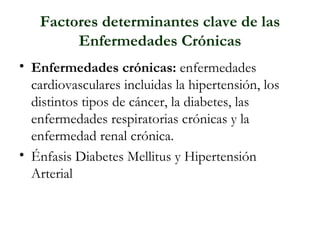 Factores determinantes clave de las Enfermedades Crónicas Enfermedades crónicas: enfermedades cardiovasculares incluidas la hipertensión, los distintos tipos de cáncer, la diabetes, las enfermedades respiratorias crónicas y la enfermedad renal crónica. Énfasis Diabetes Mellitus y Hipertensión Arterial