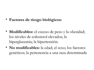 Factores de riesgo biológicos: Modificables: el exceso de peso y la obesidad; los niveles de colesterol elevados; la hiperglucemia; la hipertensión. No modificables: la edad; el sexo; los factores genéticos; la pertenencia a una raza determinada