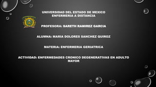 UNIVERSIDAD DEL ESTADO DE MEXICO
ENFERMERIA A DISTANCIA
PROFESORA: SARETH RAMIREZ GARCIA
ALUMNA: MARIA DOLORES SANCHEZ QUIROZ
MATERIA: ENFERMERIA GERIATRICA
ACTIVIDAD: ENFERMEDADES CRONICO DEGENERATIVAS EN ADULTO
MAYOR

 
