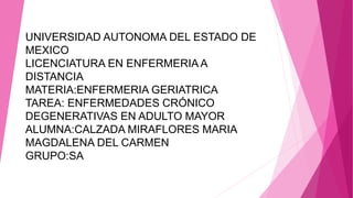 UNIVERSIDAD AUTONOMA DEL ESTADO DE
MEXICO
LICENCIATURA EN ENFERMERIA A
DISTANCIA
MATERIA:ENFERMERIA GERIATRICA
TAREA: ENFERMEDADES CRÓNICO
DEGENERATIVAS EN ADULTO MAYOR
ALUMNA:CALZADA MIRAFLORES MARIA
MAGDALENA DEL CARMEN
GRUPO:SA

 