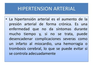 HIPERTENSION ARTERIAL
• La hipertensión arterial es el aumento de la
presión arterial de forma crónica. Es una
enfermedad ...
