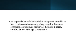 • las capacidades señaladas de los receptores también se
han reunido en cinco categorías generales llamadas
sensaciones gustativas primarias. Estas son agrio,
salado, dulce, amargo y «umami».
 
