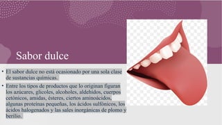 Sabor dulce
• El sabor dulce no está ocasionado por una sola clase
de sustancias químicas.
• Entre los tipos de productos que lo originan figuran
los azúcares, glicoles, alcoholes, aldehídos, cuerpos
cetónicos, amidas, ésteres, ciertos aminoácidos,
algunas proteínas pequeñas, los ácidos sulfónicos, los
ácidos halogenados y las sales inorgánicas de plomo y
berilio.
 