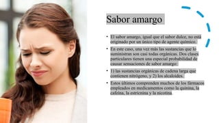 Sabor amargo
• El sabor amargo, igual que el sabor dulce, no está
originado por un único tipo de agente químico.
• En este caso, una vez más las sustancias que lo
suministran son casi todas orgánicas. Dos clases
particulares tienen una especial probabilidad de
causar sensaciones de sabor amargo:
• 1) las sustancias orgánicas de cadena larga que
contienen nitrógeno, y 2) los alcaloides.
• Estos últimos comprenden muchos de los fármacos
empleados en medicamentos como la quinina, la
cafeína, la estricnina y la nicotina.
 