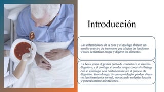 Introducción
Las enfermedades de la boca y el esófago abarcan un
amplio espectro de trastornos que afectan las funciones
vitales de masticar, tragar y digerir los alimentos.
La boca, como el primer punto de contacto en el sistema
digestivo, y el esófago, el conducto que conecta la faringe
con el estómago, son fundamentales en el proceso de
digestión. Sin embargo, diversas patologías pueden alterar
su funcionamiento normal, provocando molestias locales
y potencialmente afectaciones.
 
