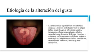 Etiología de la alteración del gusto
• La alteración de la percepción del sabor está
asociada a lesiones en la boca y/o en la lengua
(aftas, gingivitis, etc.), infecciones virales,
tabaquismo, alteraciones salivales, efectos
secundarios de fármacos, déficit de vitaminas y
minerales, enfermedades metabólicas, procesos
neurológicos, neoplasias de distinta localización,
enfermedades hepáticas y renales y otras
situaciones.
 