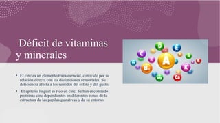 Déficit de vitaminas
y minerales
• El cinc es un elemento traza esencial, conocido por su
relación directa con las disfunciones sensoriales. Su
deficiencia afecta a los sentidos del olfato y del gusto.
• El epitelio lingual es rico en cinc. Se han encontrado
proteínas cinc dependientes en diferentes zonas de la
estructura de las papilas gustativas y de su entorno.
 