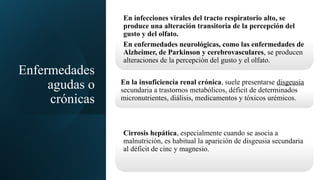 Enfermedades
agudas o
crónicas
En infecciones virales del tracto respiratorio alto, se
produce una alteración transitoria de la percepción del
gusto y del olfato.
En enfermedades neurológicas, como las enfermedades de
Alzheimer, de Parkinson y cerebrovasculares, se producen
alteraciones de la percepción del gusto y el olfato.
En la insuficiencia renal crónica, suele presentarse disgeusia
secundaria a trastornos metabólicos, déficit de determinados
micronutrientes, diálisis, medicamentos y tóxicos urémicos.
Cirrosis hepática, especialmente cuando se asocia a
malnutrición, es habitual la aparición de disgeusia secundaria
al déficit de cinc y magnesio.
 