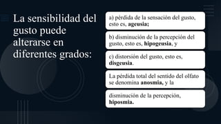 La sensibilidad del
gusto puede
alterarse en
diferentes grados:
a) pérdida de la sensación del gusto,
esto es, ageusia;
b) disminución de la percepción del
gusto, esto es, hipogeusia, y
c) distorsión del gusto, esto es,
disgeusia.
La pérdida total del sentido del olfato
se denomina anosmia, y la
disminución de la percepción,
hiposmia.
 