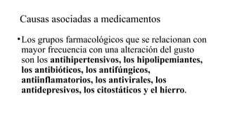 Causas asociadas a medicamentos
•Los grupos farmacológicos que se relacionan con
mayor frecuencia con una alteración del gusto
son los antihipertensivos, los hipolipemiantes,
los antibióticos, los antifúngicos,
antiinflamatorios, los antivirales, los
antidepresivos, los citostáticos y el hierro.
 