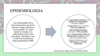 EPIDEMIOLOGIA
Las enfermedades de la
boca representan una de las
mayores cargas sanitarias a
nivel mundial. La caries
dental no tratada es la
enfermedad crónica más
prevalente, afectando a casi
el 100% de la población
adulta globalmente OMS.
Las enfermedades bucales son un
problema de salud pública
relevante en México.
Caries dental: afecta a más del
90% de la población.
Enfermedad periodontal:
presente en ~70% de adultos.
Causan Años de Vida Vividos con
Discapacidad (AVAD) por dolor,
infección y pérdida dental.
Impactan directamente en la
alimentación y el estado
nutricional.
(Secretaría de Salud, 2022; SIVEPAB, 2021)
 