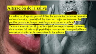 Alteración de la saliva
• La saliva es el agente que solubiliza las sustancias químicas presentes
en los alimentos, permitiéndolas tener un mejor contacto con las
papilas gustativas, lo que contribuye a reconocer el sabor.
• Tanto un aumento del flujo salival (sialorrea o ptialismo) como una
disminución del mismo (hiposialia) o la sensación de sequedad bucal
(xerostomía) afectan la percepción de los sabores.
 