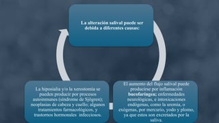 La alteración salival puede ser
debida a diferentes causas:
El aumento del flujo salival puede
producirse por inflamación
bucofaríngea; enfermedades
neurológicas, e intoxicaciones
endógenas, como la uremia, o
exógenas, por mercurio, yodo y plomo,
ya que estos son excretados por la
saliva.
La hiposialia y/o la xerostomía se
pueden producir por procesos
autoinmunes (síndrome de Sjögren);
neoplasias de cabeza y cuello; algunos
tratamientos farmacológicos, y
trastornos hormonales infecciosos.
 