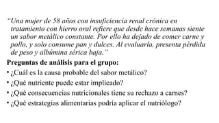 “Una mujer de 58 años con insuficiencia renal crónica en
tratamiento con hierro oral refiere que desde hace semanas siente
un sabor metálico constante. Por ello ha dejado de comer carne y
pollo, y solo consume pan y dulces. Al evaluarla, presenta pérdida
de peso y albúmina sérica baja.”
Preguntas de análisis para el grupo:
• ¿Cuál es la causa probable del sabor metálico?
• ¿Qué nutriente puede estar implicado?
• ¿Qué consecuencias nutricionales tiene su rechazo a carnes?
• ¿Qué estrategias alimentarias podría aplicar el nutriólogo?
 
