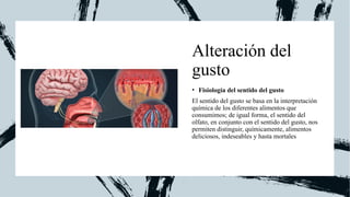 Alteración del
gusto
• Fisiología del sentido del gusto
El sentido del gusto se basa en la interpretación
química de los diferentes alimentos que
consumimos; de igual forma, el sentido del
olfato, en conjunto con el sentido del gusto, nos
permiten distinguir, químicamente, alimentos
deliciosos, indeseables y hasta mortales
 
