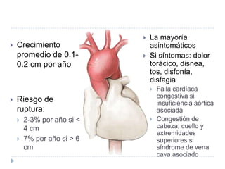  Crecimiento
promedio de 0.1-
0.2 cm por año
 Riesgo de
ruptura:
 2-3% por año si <
4 cm
 7% por año si > 6
cm
 La mayoría
asintomáticos
 Si síntomas: dolor
torácico, disnea,
tos, disfonía,
disfagia
 Falla cardíaca
congestiva si
insuficiencia aórtica
asociada
 Congestión de
cabeza, cuello y
extremidades
superiores si
síndrome de vena
cava asociado
 
