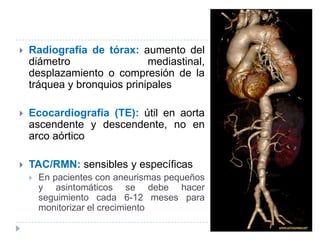  Radiografía de tórax: aumento del
diámetro mediastinal,
desplazamiento o compresión de la
tráquea y bronquios prinipales
 Ecocardiografía (TE): útil en aorta
ascendente y descendente, no en
arco aórtico
 TAC/RMN: sensibles y específicas
 En pacientes con aneurismas pequeños
y asintomáticos se debe hacer
seguimiento cada 6-12 meses para
monitorizar el crecimiento
 