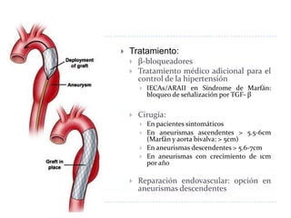  Tratamiento:
 β-bloqueadores
 Tratamiento médico adicional para el
control de la hipertensión
 IECAs/ARAII en Síndrome de Marfán:
bloqueo de señalización por TGF- β
 Cirugía:
 En pacientes sintomáticos
 En aneurismas ascendentes > 5.5-6cm
(Marfán y aorta bivalva: > 5cm)
 En aneurismas descendentes > 5.6-7cm
 En aneurismas con crecimiento de 1cm
por año
 Reparación endovascular: opción en
aneurismas descendentes
 