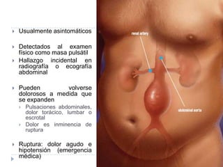  Usualmente asintomáticos
 Detectados al examen
físico como masa pulsátil
 Hallazgo incidental en
radiografía o ecografía
abdominal
 Pueden volverse
dolorosos a medida que
se expanden
 Pulsaciones abdominales,
dolor torácico, lumbar o
escrotal
 Dolor es inminencia de
ruptura
 Ruptura: dolor agudo e
hipotensión (emergencia
médica)
 