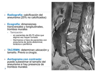  Radiografía: calcificación del
aneurisma (25% no calcificados)
 Ecografía: dimensiones
transversales y longitudinales,
trombos murales
 Tamización:
 en pacientes de 65-75 años que
alguna vez hayan fumado
 Hermanos e hijos de pacientes con
aneurisma de aorta abdominal,
torácica o periférica
 TAC/RMN: determinan ubicación y
tamaño. Previo a cirugía.
 Aortograma con contraste:
puede subestimar el tamaño del
aneurisma si hay presencia de
trombos murales
 