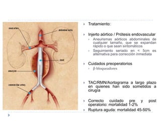  Tratamiento:
 Injerto aórtico / Prótesis endovascular
 Aneurismas aórticos abdominales de
cualquier tamaño, que se expandan
rápido o que sean sintomáticos
 Seguimiento seriado en < 5cm es
alternativa para corrección inmediata
 Cuidados preoperatorios
 β-bloqueadores
 TAC/RMN/Aortograma a largo plazo
en quienes han sido sometidos a
cirugía
 Correcto cuidado pre y post
operatorio: mortalidad 1-2%
 Ruptura aguda: mortalidad 45-50%
 