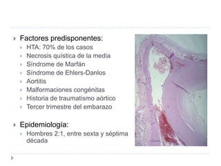  Factores predisponentes:
 HTA: 70% de los casos
 Necrosis quística de la media
 Síndrome de Marfán
 Síndrome de Ehlers-Danlos
 Aortitis
 Malformaciones congénitas
 Historia de traumatismo aórtico
 Tercer trimestre del embarazo
 Epidemiología:
 Hombres 2:1, entre sexta y séptima
década
 