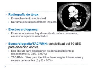  Radiografía de tórax:
 Ensanchamiento mediastinal
 Derrame pleural (usualmente izquierdo)
 Electrocardiograma:
 En raras ocasiones hay disección de ostium coronarios,
causando isquemia miocárdica
 Ecocardiografía/TAC/RMN: sensibilidad del 60-85%
para disección aórtica
 Eco TE: útil para disecciones de aorta ascendente o
descendente (S 98%, E 90%)
 TAC/RMN: útiles para identificar hemorragias intramurales y
úlceras penetrantes (S y E > 90%)
 
