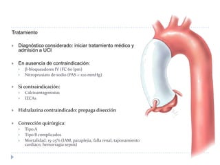 Tratamiento
 Diagnóstico considerado: iniciar tratamiento médico y
admisión a UCI
 En ausencia de contraindicación:
 β-bloqueadores IV (FC 60 lpm)
 Nitroprusiato de sodio (PAS < 120 mmHg)
 Si contraindicación:
 Calcioantagonistas
 IECAs
 Hidralazina contraindicado: propaga disección
 Corrección quirúrgica:
 Tipo A
 Tipo B complicados
 Mortalidad: 15-25% (IAM, paraplejia, falla renal, taponamiento
cardíaco, hemorragia sepsis)
 