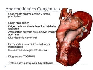 Anormalidades Congénitas
 Usualmente en arco aórtico y ramas
principales
 Doble arco aórtico
 Origen de la subclavia derecha distal a la
izquierda
 Arco aórtico derecho on subclavia izquierda
aberrante
 Divertículo de Kommerell
 La mayoría asintomáticos (hallazgos
incidentales)
 Si síntomas: disfagia, estridor, tos
 Diagnóstico: TAC/RMN
 Tratamiento: quirúrgico si hay síntomas
 