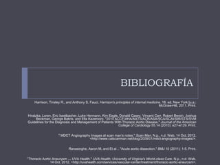 BIBLIOGRAFÍA
Harrison, Tinsley R., and Anthony S. Fauci. Harrison's principles of internal medicine. 18. ed. New York [u.a.:
McGraw-Hill, 2011. Print.
Hiratzka, Loren, Eric Isselbacher, Luke Hermann, Kim Eagle, Donald Casey, Vincent Carr, Robert Bersin, Joshua
Beckman, George Bakris, and Ella Kazerooni. "2010 ACCF/AHA/AATS/ACR/ASA/SCA/SCAI/SIR/STS/SVM
Guidelines for the Diagnosis and Management of Patients With Thoracic Aortic Disease." Journal of the American
College of Cardiology 55.14 (2010): e27-e129. Print.
" MDCT Angiography Images at scan man’s notes." Scan Man. N.p., n.d. Web. 14 Oct. 2012.
<http://www.catscanman.net/blog/2009/01/mdct-angiography-images/>.
Ranasinghe, Aaron M, and Et al .. "Acute aortic dissection." BMJ 10 (2011): 1-5. Print.
"Thoracic Aortic Aneurysm — UVA Health." UVA Health: University of Virginia's World-class Care. N.p., n.d. Web.
14 Oct. 2012. <http://uvahealth.com/services/vascular-center/treatment/thoracic-aortic-aneurysm>.
 