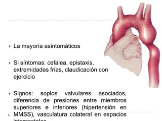  La mayoría asintomáticos
 Si síntomas: cefalea, epistaxis,
extremidades frías, claudicación con
ejercicio
 Signos: soplos valvulares asociados,
diferencia de presiones entre miembros
superiores e inferiores (hipertensión en
MMSS), vasculatura colateral en espacios
 