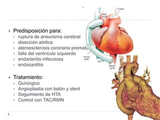  Predisposición para:
 ruptura de aneurisma cerebral
 disección aórtica
 ateroesclerosis coronaria prematura
 falla del ventrículo izquierdo
 endarteritis infecciosa
 endocarditis
 Tratamiento:
 Quirúrgico
 Angioplastia con balón y stent
 Seguimiento de HTA
 Control con TAC/RMN
 
