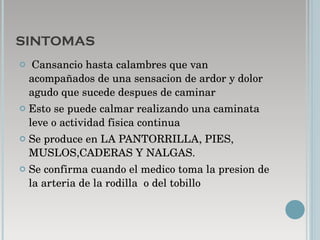 SINTOMAS Cansancio hasta calambres que van acompañados de una sensacion de ardor y dolor agudo que sucede despues de caminar Esto se puede calmar realizando una caminata leve o actividad fisica continua Se produce en LA PANTORRILLA, PIES, MUSLOS,CADERAS Y NALGAS. Se confirma cuando el medico toma la presion de la arteria de la rodilla  o del tobillo  